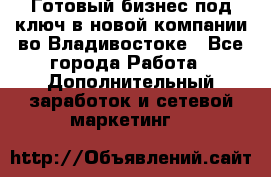 Готовый бизнес под ключ в новой компании во Владивостоке - Все города Работа » Дополнительный заработок и сетевой маркетинг   